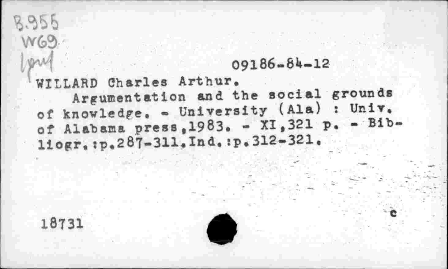 ﻿шь
W63
09186-8U-12
WILLARD Charles Arthur.
Argumentation and the social grounds of knowledge. - University (Ala) : Univ, of Alabama press,1983. - XI,321 p. - Bib liogr,:p.287-311.Ind.sp.312-321.
18731